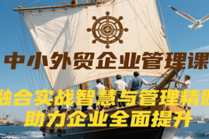 中小外贸企业管理课，融合实战智慧与管理精髓，助力企业全面提升管理水平
