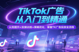 TikTok广告从入门到精通，认知提升+实操训练+策略优化，掌握TK广告投放全流程