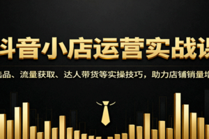 抖音小店运营实战课：选品、流量获取、达人带货等实操技巧，助力店铺销量增长