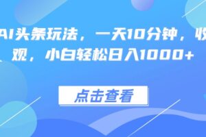 （15991期）热门AI头条玩法，一天10分钟，收益可观，小白轻松日入1000+