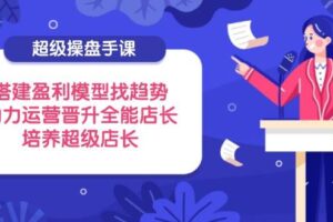 超级操盘手课，搭建盈利模型找趋势，助力运营晋升全能店长，培养超级店长