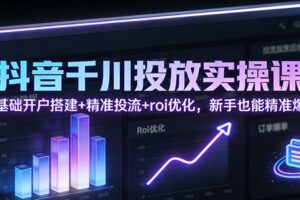 抖音千川投放实操课：零基础开户搭建+精准投流+roi优化，新手也能精准爆单