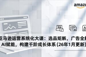 （17103期）亚马逊运营系统化大课：选品矩阵，广告全解，AI赋能，构建千阶成长体系(26年1月更新)