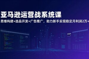 （17311期）亚马逊运营实战系统课，思维构建+选品开发+广告推广，助力新手实现稳定月利润2万+（更新）