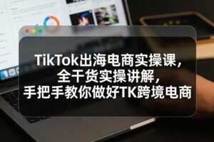 TikTok出海电商实操课，全干货实操讲解，手把手教你做好TK跨境电商