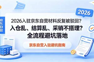 （18856期）2026入驻京东自营材料反复被驳回？入仓乱、结算乱、采销不搭理？全流程避坑落地