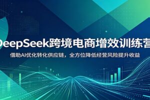 DeepSeek跨境电商增效训练营：借助AI优化转化供应链，全方位降低经营风险提升收益
