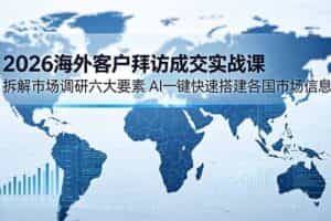 （18992期）2026海外客户拜访成交实战课：拆解市场调研六大要素，AI一键快速搭建各国市场信息库