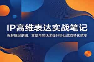 IP高维表达实战笔记：拆解底层逻辑，重塑内容话术提升粉丝成交转化效率