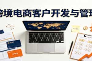 跨境客户精准开发实战课：海外买家挖掘渠道拆解，精细化客户维护与留存成交体系
