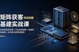 （19319期）矩阵获客基建实战课：多类型矩阵布局｜平台风控拆解｜设备网络隔离｜防关联全套落地教程