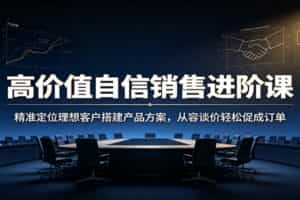 高价值自信销售进阶课：精准定位理想客户搭建产品方案，从容谈价轻松促成订单