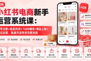 （20319期）小红书电商新手运营系统课：账号注册+选品找货+1688铺货+商品上架+笔记运营，跑通开店带货完整流程