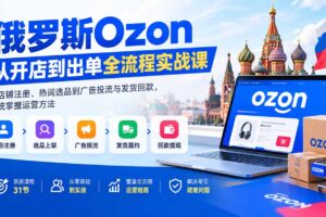 （20379期）俄罗斯Ozon从开店到出单全流程实战课：从店铺注册、热词选品到广告投流与发货回款，系统掌握运营方法
