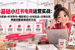 （20467期）零基础小红书电商运营实战：账号搭建+科学养号+爆款笔记+全域选品+店铺运营，掌握完整变现闭环方法