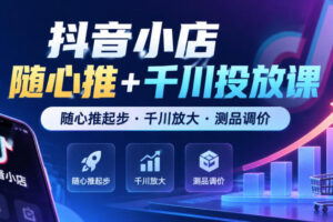 抖音小店随心推+千川投放课,随心推起步·千川放大·测品调价(更新)